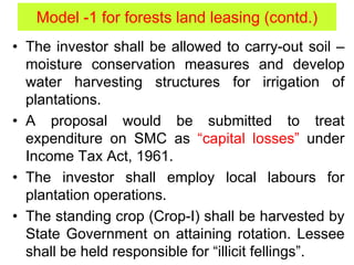• The investor shall be allowed to carry-out soil –
moisture conservation measures and develop
water harvesting structures for irrigation of
plantations.
• A proposal would be submitted to treat
expenditure on SMC as “capital losses” under
Income Tax Act, 1961.
• The investor shall employ local labours for
plantation operations.
• The standing crop (Crop-I) shall be harvested by
State Government on attaining rotation. Lessee
shall be held responsible for “illicit fellings”.
Model -1 for forests land leasing (contd.)
 