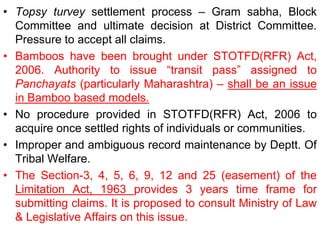 • Topsy turvey settlement process – Gram sabha, Block
Committee and ultimate decision at District Committee.
Pressure to accept all claims.
• Bamboos have been brought under STOTFD(RFR) Act,
2006. Authority to issue “transit pass” assigned to
Panchayats (particularly Maharashtra) – shall be an issue
in Bamboo based models.
• No procedure provided in STOTFD(RFR) Act, 2006 to
acquire once settled rights of individuals or communities.
• Improper and ambiguous record maintenance by Deptt. Of
Tribal Welfare.
• The Section-3, 4, 5, 6, 9, 12 and 25 (easement) of the
Limitation Act, 1963 provides 3 years time frame for
submitting claims. It is proposed to consult Ministry of Law
& Legislative Affairs on this issue.
 