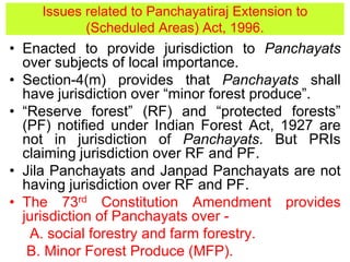 • Enacted to provide jurisdiction to Panchayats
over subjects of local importance.
• Section-4(m) provides that Panchayats shall
have jurisdiction over “minor forest produce”.
• “Reserve forest” (RF) and “protected forests”
(PF) notified under Indian Forest Act, 1927 are
not in jurisdiction of Panchayats. But PRIs
claiming jurisdiction over RF and PF.
• Jila Panchayats and Janpad Panchayats are not
having jurisdiction over RF and PF.
• The 73rd Constitution Amendment provides
jurisdiction of Panchayats over -
A. social forestry and farm forestry.
B. Minor Forest Produce (MFP).
Issues related to Panchayatiraj Extension to
(Scheduled Areas) Act, 1996.
 