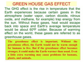 GREEN HOUSE GAS EFFECT
The GHG effect is the rise in temperature that the
Earth experiences because certain gases in the
atmosphere (water vapor, carbon dioxide, nitrous
oxide, and methane, for example) trap energy from
the sun. Without these gases, heat would escape
back into space and Earth’s average temperature
would be about 60ºF colder. Because of warming
effect on the world, these gases are referred to as
greenhouse gases.
The greenhouse effect is important. Without the
greenhouse effect, the Earth would not be warm enough
for humans to live. But if the greenhouse effect becomes
stronger, it could make the Earth warmer than usual. Even
a little extra warming may cause problems for humans,
plants, and animals.
 