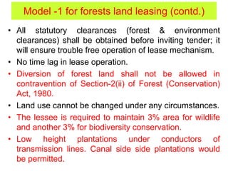 • All statutory clearances (forest & environment
clearances) shall be obtained before inviting tender; it
will ensure trouble free operation of lease mechanism.
• No time lag in lease operation.
• Diversion of forest land shall not be allowed in
contravention of Section-2(ii) of Forest (Conservation)
Act, 1980.
• Land use cannot be changed under any circumstances.
• The lessee is required to maintain 3% area for wildlife
and another 3% for biodiversity conservation.
• Low height plantations under conductors of
transmission lines. Canal side side plantations would
be permitted.
Model -1 for forests land leasing (contd.)
 