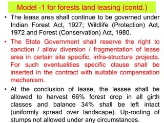 • The lease area shall continue to be governed under
Indian Forest Act, 1927; Wildlife (Protection) Act,
1972 and Forest (Conservation) Act, 1980.
• The State Government shall reserve the right to
sanction / allow diversion / fragmentation of lease
area in certain site specific, infra-structure projects.
For such eventualities specific clause shall be
inserted in the contract with suitable compensation
mechanism.
• At the conclusion of lease, the lessee shall be
allowed to harvest 66% forest crop in all girth
classes and balance 34% shall be left intact
(uniformly spread over landscape). Up-rooting of
stumps not allowed under any circumstances.
Model -1 for forests land leasing (contd.)
 