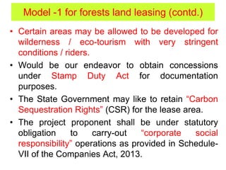 • Certain areas may be allowed to be developed for
wilderness / eco-tourism with very stringent
conditions / riders.
• Would be our endeavor to obtain concessions
under Stamp Duty Act for documentation
purposes.
• The State Government may like to retain “Carbon
Sequestration Rights” (CSR) for the lease area.
• The project proponent shall be under statutory
obligation to carry-out “corporate social
responsibility” operations as provided in Schedule-
VII of the Companies Act, 2013.
Model -1 for forests land leasing (contd.)
 