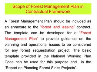 A Forest Management Plan should be included as
an annexure to the “forest land leasing” contract.
The template can be developed for a “Forest
Management Plan” to provide guidance on the
planning and operational issues to be considered
for any forest sequestration project. The basic
template provided in the National Working Plan
Code can be used for this purpose and in the
“Report on Planning Forest Sinks Projects”.
Scope of Forest Management Plan in
Contractual Framework
 