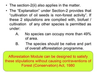• The section-2(ii) also applies in the matter.
• The “Explanation” under Section-2 provides that
“cultivation of oil seeds is non-forest activity”. If
these 2 stipulations are complied with, biofuel /
cultivation of any other species is permitted as
under:
A. No species can occupy more than 49%
of area.
B. The species should be native and part
of overall afforestation programme.
Afforestation Module can be designed to satisfy
these stipulations without causing contraventions of
Forest (Conservation) Act, 1980
 