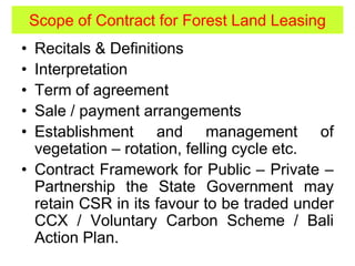 Scope of Contract for Forest Land Leasing
• Recitals & Definitions
• Interpretation
• Term of agreement
• Sale / payment arrangements
• Establishment and management of
vegetation – rotation, felling cycle etc.
• Contract Framework for Public – Private –
Partnership the State Government may
retain CSR in its favour to be traded under
CCX / Voluntary Carbon Scheme / Bali
Action Plan.
 