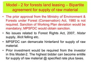 • The prior approval from the Ministry of Environment &
Forests under Forest (Conservation) Act, 1980 is not
required. Sanction of Working Plan deviation would be
mandatory; MPSFDC would obtain sanction.
• No issues related to Forest Rights Act, 2007, Nistar
supply, illicit felling etc.
• MPSFDC can demarcate hinterland for supply of raw
material.
• Prior investment would be required from the investor
in this Model-2. The highest bidder can become entitle
for supply of raw material @ specified rate plus taxes.
Model - 2 for forests land leasing (contd.)Model - 2 for forests land leasing – Bipartite
agreement for supply of raw material
 