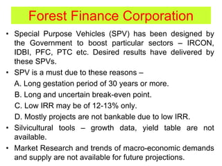 Forest Finance Corporation
• Special Purpose Vehicles (SPV) has been designed by
the Government to boost particular sectors – IRCON,
IDBI, PFC, PTC etc. Desired results have delivered by
these SPVs.
• SPV is a must due to these reasons –
A. Long gestation period of 30 years or more.
B. Long and uncertain break-even point.
C. Low IRR may be of 12-13% only.
D. Mostly projects are not bankable due to low IRR.
• Silvicultural tools – growth data, yield table are not
available.
• Market Research and trends of macro-economic demands
and supply are not available for future projections.
 
