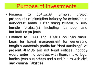 Purpose of Investments
• Finance to Lokvaniki farmers, project
proponents of plantation industry for extension in
non-forest areas. Establishing bundle & sub-
bundle project(s) including bamboo and
horticulture projects.
• Finance to FDAs and JFMCs on loan basis.
Loan for forest management for generating
tangible economic profits for “debt servicing”. At
present JFMCs are not legal entities, nobody
would enter into contract with them, make legal
bodies (can sue others and sued in turn with civil
and criminal liabilities).
 