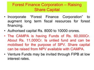 Forest Finance Corporation – Raising
Share Capital
• Incorporate “Forest Finance Corporation” to
augment long term fiscal resources for forest
financing.
• Authorised capital Rs. 8000 to 10000 crores.
• The CAMPA is having Funds of Rs. 60,000Cr.
About Rs. 11,000Cr. Is untied fund and can be
mobilised for the purpose of SPV. Share capital
can be raised from NPV available with CAMPA.
• Venture Funds may be invited through FIPB at low
interest rates.
 