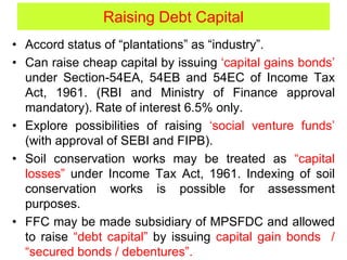 Raising Debt Capital
• Accord status of “plantations” as “industry”.
• Can raise cheap capital by issuing ‘capital gains bonds’
under Section-54EA, 54EB and 54EC of Income Tax
Act, 1961. (RBI and Ministry of Finance approval
mandatory). Rate of interest 6.5% only.
• Explore possibilities of raising ‘social venture funds’
(with approval of SEBI and FIPB).
• Soil conservation works may be treated as “capital
losses” under Income Tax Act, 1961. Indexing of soil
conservation works is possible for assessment
purposes.
• FFC may be made subsidiary of MPSFDC and allowed
to raise “debt capital” by issuing capital gain bonds /
“secured bonds / debentures”.
 