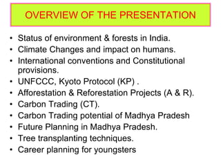 OVERVIEW OF THE PRESENTATION
• Status of environment & forests in India.
• Climate Changes and impact on humans.
• International conventions and Constitutional
provisions.
• UNFCCC, Kyoto Protocol (KP) .
• Afforestation & Reforestation Projects (A & R).
• Carbon Trading (CT).
• Carbon Trading potential of Madhya Pradesh
• Future Planning in Madhya Pradesh.
• Tree transplanting techniques.
• Career planning for youngsters
 