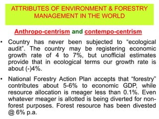 Anthropo-centrism and contempo-centrism
• Country has never been subjected to “ecological
audit”. The country may be registering economic
growth rate of 4 to 7%, but unofficial estimates
provide that in ecological terms our growth rate is
about (-)4%.
• National Forestry Action Plan accepts that “forestry”
contributes about 5-6% to economic GDP, while
resource allocation is meager less than 0.1%. Even
whatever meager is allotted is being diverted for non-
forest purposes. Forest resource has been divested
@ 6% p.a.
ATTRIBUTES OF ENVIRONMENT & FORESTRY
MANAGEMENT IN THE WORLD
 