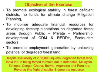 Objective of the Exercise
• To promote ecological stability in forest deficient
districts, no funds for climate change Mitigation
Planning,
• To mobilise adequate financial resources for
developing forestry plantations on degraded forest
areas through Public – Private – Partnership,
development of CDM & REDD+, Ecotourism
sectors.
• To promote employment generation by unlocking
potential of degraded forest land.
Despite availability of 2,88,000 sq.kms. degraded forest land,
India Inc. is being forced to move out to Indonesia, Malaysia,
Ethiopia, Congo, Ghana, Bolivia, Argentina and Peru etc.
Reverse this flight of capital & generate resource.
 