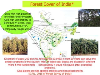 Forest Cover of India*
Diversion of about 300 sq.kms. forest areas (0.04%) in next 20 years can solve the
energy problems of the country. Most of these coal blocks are situated in different
micro & milli-watersheds – consequently it would not cause great ecological
problems.
Coal Blocks are site specific projects and should get priority
(S.F.R., 2015 of Forest Survey of India)
Sites with high potential
for Hydel Power Projects
Also high vulnerability to
Schedule-VI areas, tribal
communities, FRA,
Ecologically Fragile Zones
 