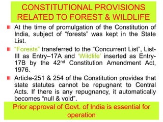 CONSTITUTIONAL PROVISIONS
RELATED TO FOREST & WILDLIFE
At the time of promulgation of the Constitution of
India, subject of “forests” was kept in the State
List.
“Forests” transferred to the “Concurrent List”, List-
III as Entry–17A and ‘Wildlife’ inserted as Entry-
17B by the 42nd Constitution Amendment Act,
1976.
Article-251 & 254 of the Constitution provides that
state statutes cannot be repugnant to Central
Acts. If there is any repugnancy, it automatically
becomes “null & void”.
Prior approval of Govt. of India is essential for
operation
 