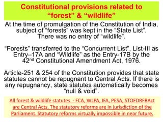 At the time of promulgation of the Constitution of India,
subject of “forests” was kept in the “State List”.
There was no entry of “wildlife”.
“Forests” transferred to the “Concurrent List”, List-III as
Entry–17A and “Wildlife” as the Entry-17B by the
42nd Constitutional Amendment Act, 1976.
Article-251 & 254 of the Constitution provides that state
statutes cannot be repugnant to Central Acts. If there is
any repugnancy, state statutes automatically becomes
“null & void”.
Constitutional provisions related to
“forest” & “wildlife”
All forest & wildlife statutes - FCA, WLPA, IFA, PESA, STOFDRFRAct
are Central Acts. The statutory reforms are in jurisdiction of the
Parliament. Statutory reforms virtually impossible in near future.
 