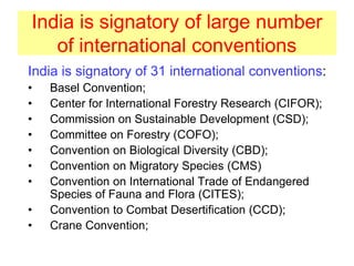 India is signatory of large number
of international conventions
India is signatory of 31 international conventions:
• Basel Convention;
• Center for International Forestry Research (CIFOR);
• Commission on Sustainable Development (CSD);
• Committee on Forestry (COFO);
• Convention on Biological Diversity (CBD);
• Convention on Migratory Species (CMS)
• Convention on International Trade of Endangered
Species of Fauna and Flora (CITES);
• Convention to Combat Desertification (CCD);
• Crane Convention;
 