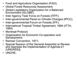 • Food and Agriculture Organisation (FAO);
• Global Forest Resources Assessment;
• Global Legislators Organization for a Balanced
Environment (GLOBE);
• Inter Agency Task Force on Forests (ITFF);
• Inter-governmental Panel on Climate Changes (IPCC);
• Inter-governmental Forum on Forests (IFF);
• International Tropical Timber Agreement, 1994 (ITTA,
1994)
• Montreal Protocol;
• Organisation for Economic Co-operation and
Development;
• Ramsar Convention, 1971;
• Special Session of the General Assembly to Review
and Appraise the Implementation of Agenda-21
(UNGASS)];
• UNCHE;
 