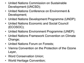 • United Nations Commission on Sustainable
Development (UNCSD);
• United Nations Conference on Environment &
Development;
• United Nations Development Programme (UNDP);
• United Nations Economic and Social Council
(ECOSOC);
• United Nations Environment Programme (UNEP);
• United Nations Framework Convention on Climate
Change;
• United Nations Forum on Forests;
• Vienna Convention on the Protection of the Ozone
Layer,
• Word Conservation Union;
• World Heritage Convention;
 