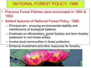 NATIONAL FOREST POLICY, 1988
• Previous Forest Policies were enunciated in 1894 &
1952.
• Salient features of National Forest Policy, 1988.
– Principal aim - ensuring environmental stability and
maintenance of ecological balance.
– Emphasis on afforestation, social forestry and farm forestry
(extension in non-forest areas).
– Involve local communities in forest protection.
– Enhance investment and other resources for forestry.
Chink.jpg
 