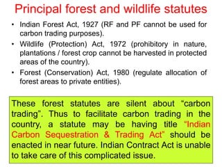 Principal forest and wildlife statutes
• Indian Forest Act, 1927 (RF and PF cannot be used for
carbon trading purposes).
• Wildlife (Protection) Act, 1972 (prohibitory in nature,
plantations / forest crop cannot be harvested in protected
areas of the country).
• Forest (Conservation) Act, 1980 (regulate allocation of
forest areas to private entities).
These forest statutes are silent about “carbon
trading”. Thus to facilitate carbon trading in the
country, a statute may be having title “Indian
Carbon Sequestration & Trading Act” should be
enacted in near future. Indian Contract Act is unable
to take care of this complicated issue.
 