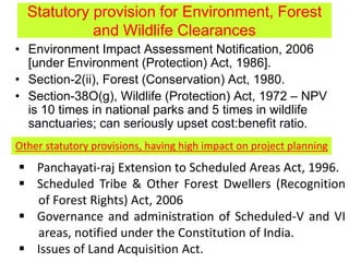 Statutory provision for Environment, Forest
and Wildlife Clearances
• Environment Impact Assessment Notification, 2006
[under Environment (Protection) Act, 1986].
• Section-2(ii), Forest (Conservation) Act, 1980.
• Section-38O(g), Wildlife (Protection) Act, 1972 – NPV
is 10 times in national parks and 5 times in wildlife
sanctuaries; can seriously upset cost:benefit ratio.
Other statutory provisions, having high impact on project planning
 Panchayati-raj Extension to Scheduled Areas Act, 1996.
 Scheduled Tribe & Other Forest Dwellers (Recognition
of Forest Rights) Act, 2006
 Governance and administration of Scheduled-V and VI
areas, notified under the Constitution of India.
 Issues of Land Acquisition Act.
 