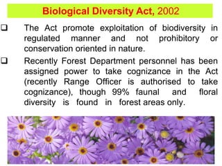  The Act promote exploitation of biodiversity in
regulated manner and not prohibitory or
conservation oriented in nature.
 Recently Forest Department personnel has been
assigned power to take cognizance in the Act
(recently Range Officer is authorised to take
cognizance), though 99% faunal and floral
diversity is found in forest areas only.
Biological Diversity Act, 2002
 