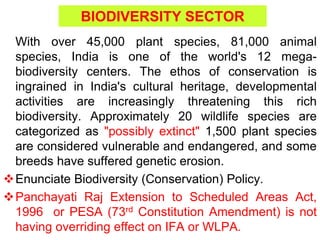 BIODIVERSITY SECTOR
With over 45,000 plant species, 81,000 animal
species, India is one of the world's 12 mega-
biodiversity centers. The ethos of conservation is
ingrained in India's cultural heritage, developmental
activities are increasingly threatening this rich
biodiversity. Approximately 20 wildlife species are
categorized as "possibly extinct" 1,500 plant species
are considered vulnerable and endangered, and some
breeds have suffered genetic erosion.
Enunciate Biodiversity (Conservation) Policy.
Panchayati Raj Extension to Scheduled Areas Act,
1996 or PESA (73rd Constitution Amendment) is not
having overriding effect on IFA or WLPA.
 