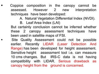  Coppice composition in the canopy cannot be
assessed. However 2 new interpretation
techniques have been developed:
A. Natural Vegetation Differential Index (NVDI).
B. Leaf Area Index (LAI)
But certainly conclusion cannot be inferred whether
these 2 canopy assessment techniques have
been used in satellite maps of FSI.
 Site Quality Assessment could not be possible
earlier. Recently LIDAR (Laser Detection And
Range) has been developed for height assessment.
Sensitive height assessment tool i.e. can measure
10 cms changes. But IRS-C data is not having
compatibility with LIDAR. Serious drawback as
canopy height from the ground is concerned.
 