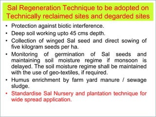 Sal Regeneration Technique to be adopted on
Technically reclaimed sites and degarded sites
• Protection against biotic interference.
• Deep soil working upto 45 cms depth.
• Collection of winged Sal seed and direct sowing of
five kilogram seeds per ha.
• Monitoring of germination of Sal seeds and
maintaining soil moisture regime if monsoon is
delayed. The soil moisture regime shall be maintained
with the use of geo-textiles, if required.
• Humus enrichment by farm yard manure / sewage
sludge.
• Standardise Sal Nursery and plantation technique for
wide spread application.
 