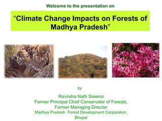 Welcome to the presentation on
“Climate Change Impacts on Forests of
Madhya Pradesh”
Ravindra Nath Saxena
Former Principal Chief Conservator of Forests,
Former Managing Director
Madhya Pradesh Forest Development Corporation,
Bhopal
by
 