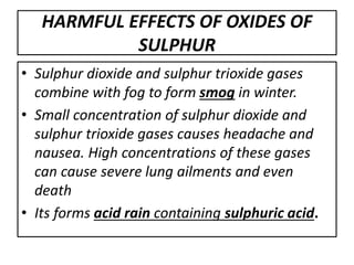 HARMFUL EFFECTS OF OXIDES OF
SULPHUR
• Sulphur dioxide and sulphur trioxide gases
combine with fog to form smog in winter.
• Small concentration of sulphur dioxide and
sulphur trioxide gases causes headache and
nausea. High concentrations of these gases
can cause severe lung ailments and even
death
• Its forms acid rain containing sulphuric acid.
 