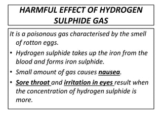 HARMFUL EFFECT OF HYDROGEN
SULPHIDE GAS
It is a poisonous gas characterised by the smell
of rotton eggs.
• Hydrogen sulphide takes up the iron from the
blood and forms iron sulphide.
• Small amount of gas causes nausea.
• Sore throat and irritation in eyes result when
the concentration of hydrogen sulphide is
more.
 