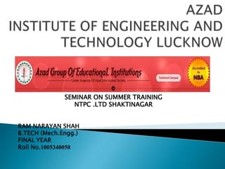 SEMINAR ON SUMMER TRAINING
NTPC .LTD SHAKTINAGAR
RAM NARAYAN SHAH
B.TECH (Mech.Engg.)
FINAL YEAR
Roll No.1005340058
 