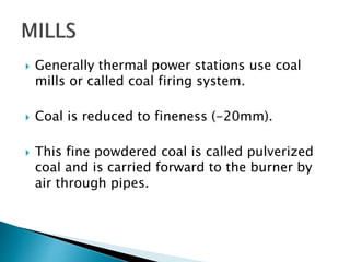  Generally thermal power stations use coal
mills or called coal firing system.
 Coal is reduced to fineness (-20mm).
 This fine powdered coal is called pulverized
coal and is carried forward to the burner by
air through pipes.
 