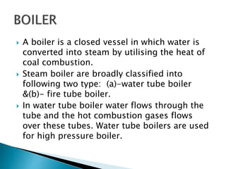  A boiler is a closed vessel in which water is
converted into steam by utilising the heat of
coal combustion.
 Steam boiler are broadly classified into
following two type: (a)-water tube boiler
&(b)- fire tube boiler.
 In water tube boiler water flows through the
tube and the hot combustion gases flows
over these tubes. Water tube boilers are used
for high pressure boiler.
 
