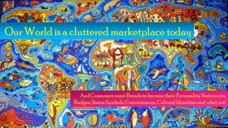 Our World is a cluttered marketplace today
And Consumers want Brands to become their Personality Statements,
Badges, StatusSymbols, Conveniences, Cultural Identities and what not!
 
