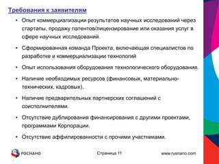 Требования к заявителям
  • Опыт коммерциализации результатов научных исследований через
    стартапы, продажу патентов/лицензирование или оказания услуг в
    сфере научных исследований.

  • Сформированная команда Проекта, включающая специалистов по
    разработке и коммерциализации технологий

  • Опыт использования оборудования технологического оборудования.

  • Наличие необходимых ресурсов (финансовых, материально-
    технических, кадровых).

  • Наличие предварительных партнерских соглашений с
    соисполнителями.

  • Отсутствие дублирования финансирования с другими проектами,
    программами Корпорации.

  • Отсутствие аффилированности с прочими участниками.

                              Страница 11              www.rusnano.com
 