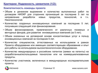 Критерии: Надежность заявителя (1/2):
Компетентность команды проекта
• Объем в денежном выражении и количество выполненных работ по
  договорам НИОКР для сторонних организаций за последние 5 лет по
  направлению    разработок новых  продуктов,  технологий, в   т.ч.
  Нанотехнологий.
• Количество созданных инновационных компаний за последние 5 лет,
  получивших следующий этап финансирования.
• Объем финансирования, привлеченного от различных посевных            и
  венчурных фондов, для развития инновационных компаний (за 5 лет).
• Объем оказанных на договорной основе консалтинговых услуг в пользу
  инновационных компаний за последние 5 лет.
• Количество специалистов, аттестованных на используемом в рамках
  Проекта оборудовании или имеющих соответствующее образование и опыт
  для работы на используемом высокотехнологичном оборудовании.
• Количество международных и российских патентов (заявок на патенты) на
  разработанные/используемые технологии или на коммерциализованные
  продукты.
• Количество участников, включенных в международные исследовательские
  проекты.

                                 Страница 12             www.rusnano.com
 
