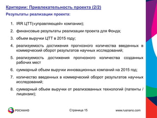Критерии: Привлекательность проекта (2/2)
Результаты реализации проекта:

  1. IRR ЦТТ(«управляющей» компании);
  2. финансовые результаты реализации проекта для Фонда;
  3. объем выручки ЦТТ в 2015 году;
  4. реализуемость достижения прогнозного количества введенных в
     коммерческий оборот результатов научных исследований;
  5. реализуемость   достижения   прогнозного   количества   созданных
     рабочих мест
  6. суммарный объем выручки инновационных компаний на 2015 год;
  7. количество введенных в коммерческий оборот результатов научных
     исследований;
  8. суммарный объем выручки от реализованных технологий (патенты /
     лицензии);



                               Страница 15             www.rusnano.com
 