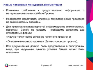 Новые положения Конкурсной документации

• Изменены требования к предоставлению        информации       о
  материально-технической базе Проекта.

• Необходимо представить описание технологических процессов
  по всем пилотным проектам.
• Для представления развернутой информации по всем пилотным
  проектам Заявки по каждому необходимо заполнить две
  стандартные формы:
  «Научно-техническое описание пилотного проекта» и
  «Описание пилотного проекта» (бизнес процессы проекта).
• Вся документация должна быть представлена в электронном
  виде, при нарушении данного условия Заявка может быть
  отклонена



                            Страница 17          www.rusnano.com
 