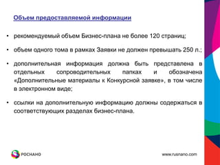Объем предоставляемой информации

• рекомендуемый объем Бизнес-плана не более 120 страниц;

• объем одного тома в рамках Заявки не должен превышать 250 л.;

• дополнительная информация должна быть представлена в
  отдельных     сопроводительных   папках    и    обозначена
  «Дополнительные материалы к Конкурсной заявке», в том числе
  в электронном виде;

• ссылки на дополнительную информацию должны содержаться в
  соответствующих разделах бизнес-плана.




                                                  www.rusnano.com
 
