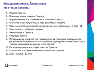 Конкурсная заявка: Бизнес-план
Ключевые вопросы
 1. Резюме Проекта
 2. Ключевые члены команды Проекта
 3. Научно-техническое обоснование и описание Проекта
 4. Описание услуг, получаемых в ходе реализации Проекта
 5. Перечень пилотных проектов, запланированных к реализации на базе НЦ
 6. Имеющиеся и требуемые ресурсы
 7. Бизнес-модель Проекта
 8. Структура сделки.
 9. Использование инструментов государственной поддержки федерального,
    регионального и муниципального уровней в период реализации Проекта (при
    условии использования данных инструментов)
 10. Расчеты окупаемости и эффективности Проекта:
 11. Социальная и общеэкономическая значимость Проекта
 12. SWOT-анализ Проекта




                                  Страница 20               www.rusnano.com
 