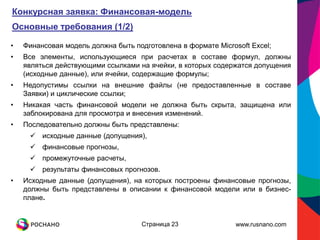 Конкурсная заявка: Финансовая-модель
Основные требования (1/2)

•   Финансовая модель должна быть подготовлена в формате Microsoft Excel;
•   Все элементы, использующиеся при расчетах в составе формул, должны
    являться действующими ссылками на ячейки, в которых содержатся допущения
    (исходные данные), или ячейки, содержащие формулы;
•   Недопустимы ссылки на внешние файлы (не предоставленные в составе
    Заявки) и циклические ссылки;
•   Никакая часть финансовой модели не должна быть скрыта, защищена или
    заблокирована для просмотра и внесения изменений.
•   Последовательно должны быть представлены:
      исходные данные (допущения),
      финансовые прогнозы,
      промежуточные расчеты,
      результаты финансовых прогнозов.
•   Исходные данные (допущения), на которых построены финансовые прогнозы,
    должны быть представлены в описании к финансовой модели или в бизнес-
    плане.


                                    Страница 23                www.rusnano.com
 