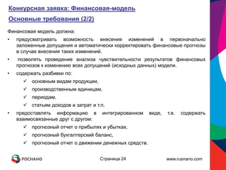 Конкурсная заявка: Финансовая-модель
Основные требования (2/2)
Финансовая модель должна:
•   предусматривать возможность внесения изменений в первоначально
    заложенные допущения и автоматически корректировать финансовые прогнозы
    в случае внесения таких изменений.
•    позволять проведение анализа чувствительности результатов финансовых
    прогнозов к изменению всех допущений (исходных данных) модели.
•   содержать разбивки по:
       основным видам продукции,
       производственным единицам,
       периодам,
       статьям доходов и затрат и т.п.
•   предоставлять информацию в       интегрированном    виде,   т.е.   содержать
    взаимосвязанные друг с другом:
       прогнозный отчет о прибылях и убытках,
       прогнозный бухгалтерский баланс,
       прогнозный отчет о движении денежных средств.


                                     Страница 24                www.rusnano.com
 