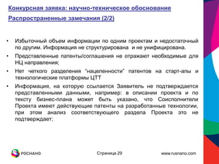 Конкурсная заявка: научно-техническое обоснование
Распространенные замечания (2/2)


•   Избыточный объем информации по одним проектам и недостаточный
    по другим. Информация не структурирована и не унифицирована.
•   Представленные патенты/соглашения не отражают необходимые для
    НЦ направления;
•   Нет четкого разделения “нацеленности” патентов на старт-апы и
    технологические платформы ЦТТ
•   Информация, на которую ссылается Заявитель не подтверждается
    представленными данными, например: в описании проекта и по
    тексту бизнес-плана может быть указано, что Соисполнители
    Проекта имеют действующие патенты на разработанные технологии,
    при этом анализ соответствующего раздела Проекта это не
    подтверждает;




                               Страница 29           www.rusnano.com
 