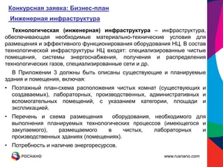 Конкурсная заявка: Бизнес-план
 Инженерная инфраструктура
   Технологическая (инженерная) инфраструктура – инфраструктура,
обеспечивающая необходимые материально-технические условия для
размещения и эффективного функционирования оборудования НЦ. В состав
технологической инфраструктуры НЦ входят: специализированные чистые
помещения, системы энергоснабжения, получения и распределения
технологических газов, специализированные сети и др.
  В Приложении 3 должны быть описаны существующие и планируемые
здания и помещения, включая:
• Поэтажный план-схема расположения чистых комнат (существующих и
  создаваемых), лабораторных, производственных, административных и
  вспомогательных помещений, с указанием категории, площади и
  экспликацией.
• Перечень и схема размещения        оборудования, необходимого для
  выполнения планируемых технологических процессов (имеющегося и
  закупаемого),   размещаемого     в     чистых,   лабораторных   и
  производственных зданиях (помещениях).
• Потребность и наличие энергоресурсов.
                                                     www.rusnano.com
 