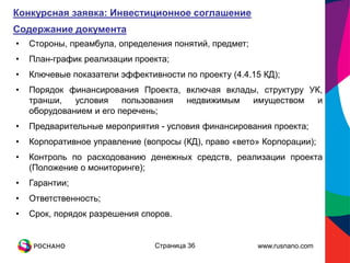 Конкурсная заявка: Инвестиционное соглашение
Содержание документа
•   Стороны, преамбула, определения понятий, предмет;
•   План-график реализации проекта;
•   Ключевые показатели эффективности по проекту (4.4.15 КД);
•   Порядок финансирования Проекта, включая вклады, структуру УК,
    транши,   условия    пользования недвижимым  имуществом     и
    оборудованием и его перечень;
•   Предварительные мероприятия - условия финансирования проекта;
•   Корпоративное управление (вопросы (КД), право «вето» Корпорации);
•   Контроль по расходованию денежных средств, реализации проекта
    (Положение о мониторинге);
•   Гарантии;
•   Ответственность;
•   Срок, порядок разрешения споров.


                                Страница 36             www.rusnano.com
 