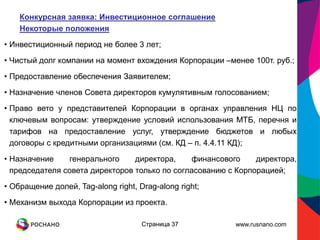 Конкурсная заявка: Инвестиционное соглашение
    Некоторые положения
• Инвестиционный период не более 3 лет;
• Чистый долг компании на момент вхождения Корпорации –менее 100т. руб.;

• Предоставление обеспечения Заявителем;
• Назначение членов Совета директоров кумулятивным голосованием;
• Право вето у представителей Корпорации в органах управления НЦ по
  ключевым вопросам: утверждение условий использования МТБ, перечня и
  тарифов на предоставление услуг, утверждение бюджетов и любых
  договоры с кредитными организациями (см. КД – п. 4.4.11 КД);

• Назначение    генерального     директора,    финансового     директора,
  председателя совета директоров только по согласованию с Корпорацией;
• Обращение долей, Tag-along right, Drag-along right;
• Механизм выхода Корпорации из проекта.

                                     Страница 37         www.rusnano.com
 